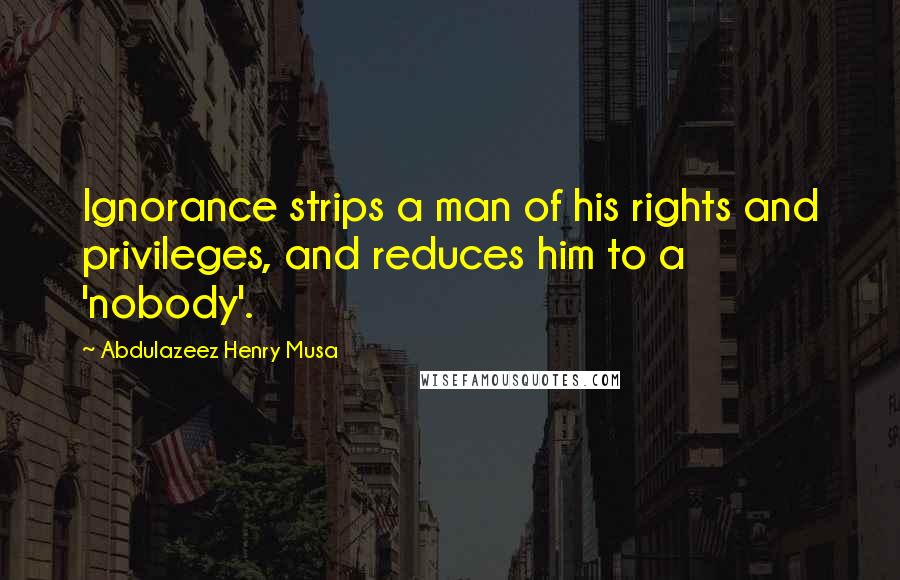 Abdulazeez Henry Musa Quotes: Ignorance strips a man of his rights and privileges, and reduces him to a 'nobody'.