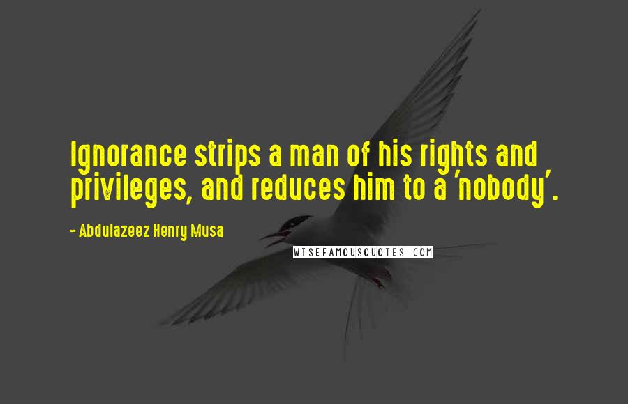 Abdulazeez Henry Musa Quotes: Ignorance strips a man of his rights and privileges, and reduces him to a 'nobody'.
