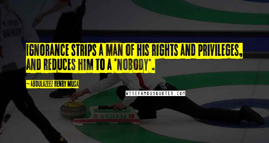 Abdulazeez Henry Musa Quotes: Ignorance strips a man of his rights and privileges, and reduces him to a 'nobody'.