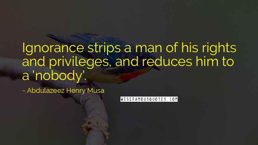 Abdulazeez Henry Musa Quotes: Ignorance strips a man of his rights and privileges, and reduces him to a 'nobody'.