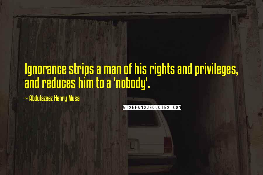 Abdulazeez Henry Musa Quotes: Ignorance strips a man of his rights and privileges, and reduces him to a 'nobody'.
