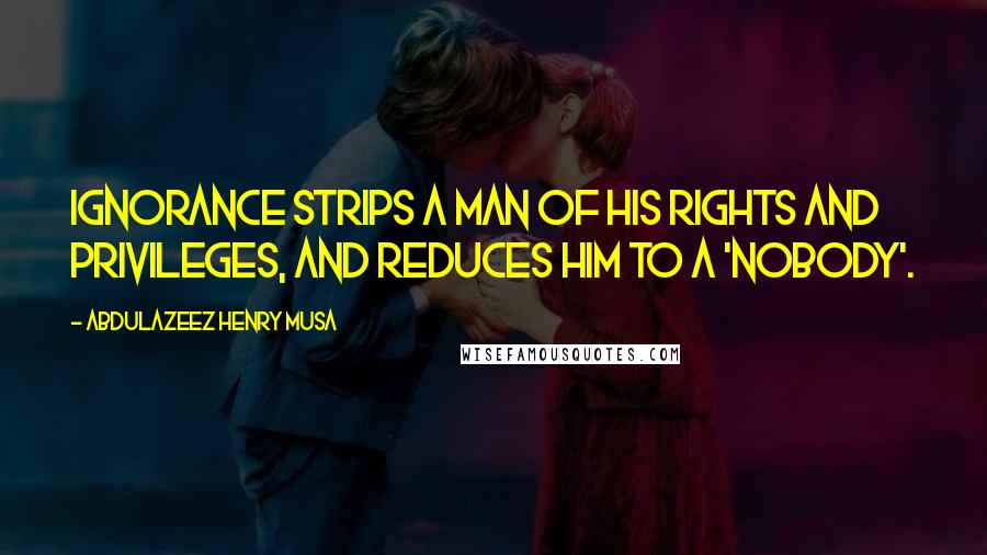 Abdulazeez Henry Musa Quotes: Ignorance strips a man of his rights and privileges, and reduces him to a 'nobody'.