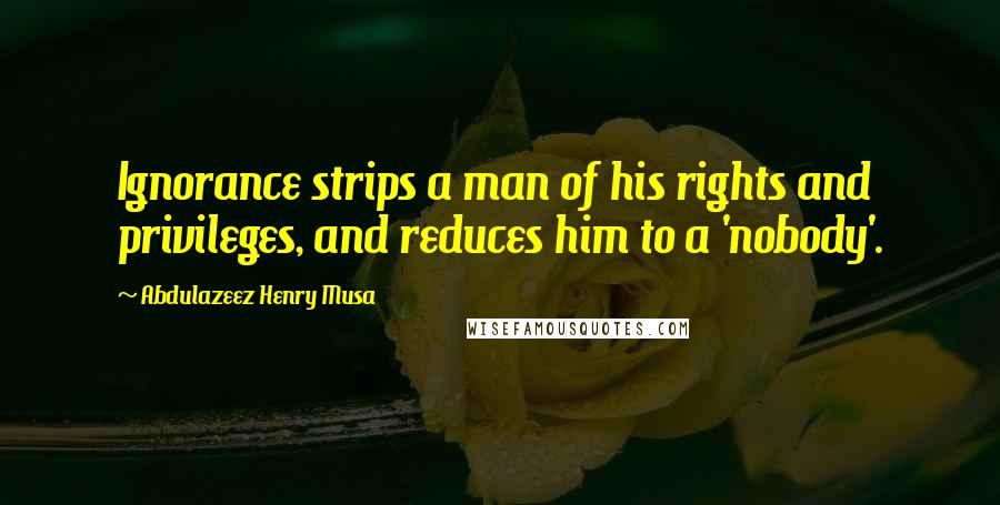Abdulazeez Henry Musa Quotes: Ignorance strips a man of his rights and privileges, and reduces him to a 'nobody'.