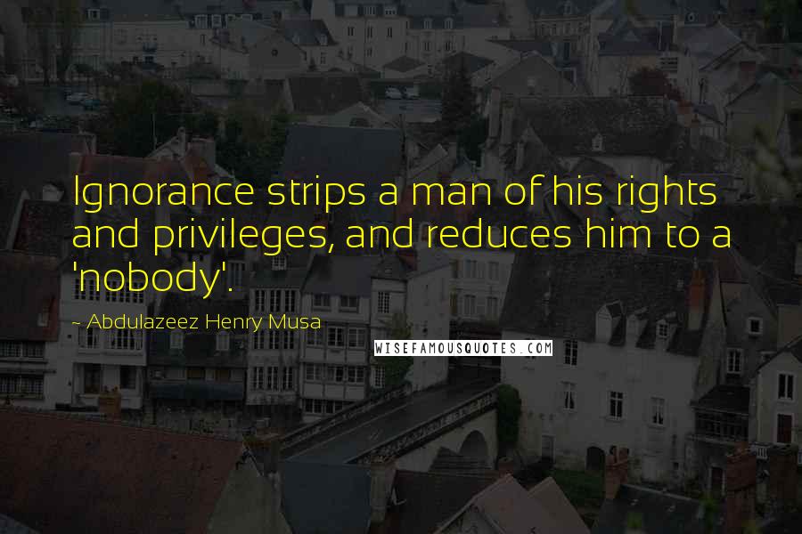 Abdulazeez Henry Musa Quotes: Ignorance strips a man of his rights and privileges, and reduces him to a 'nobody'.