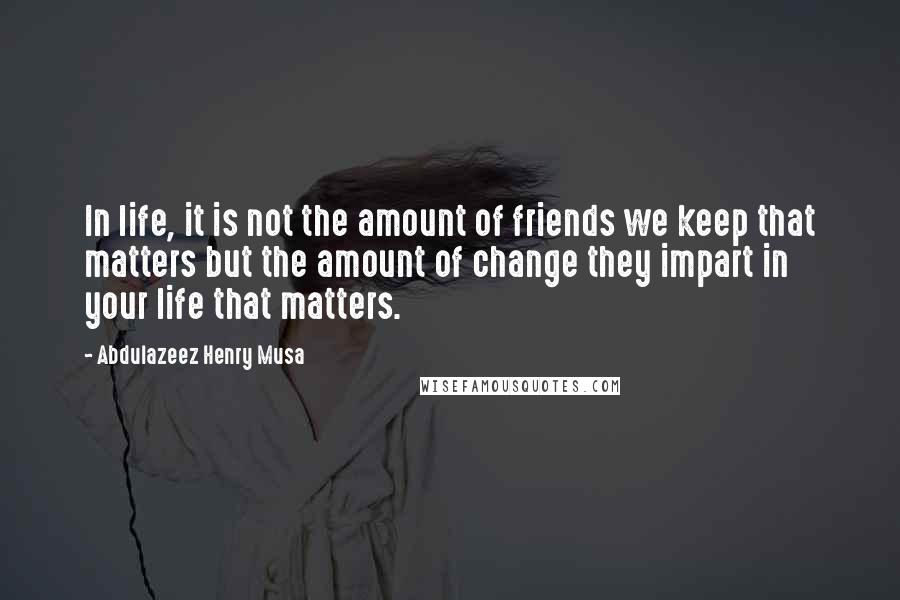 Abdulazeez Henry Musa Quotes: In life, it is not the amount of friends we keep that matters but the amount of change they impart in your life that matters.