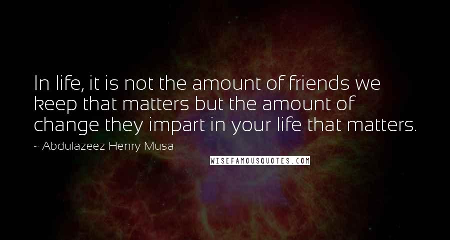 Abdulazeez Henry Musa Quotes: In life, it is not the amount of friends we keep that matters but the amount of change they impart in your life that matters.