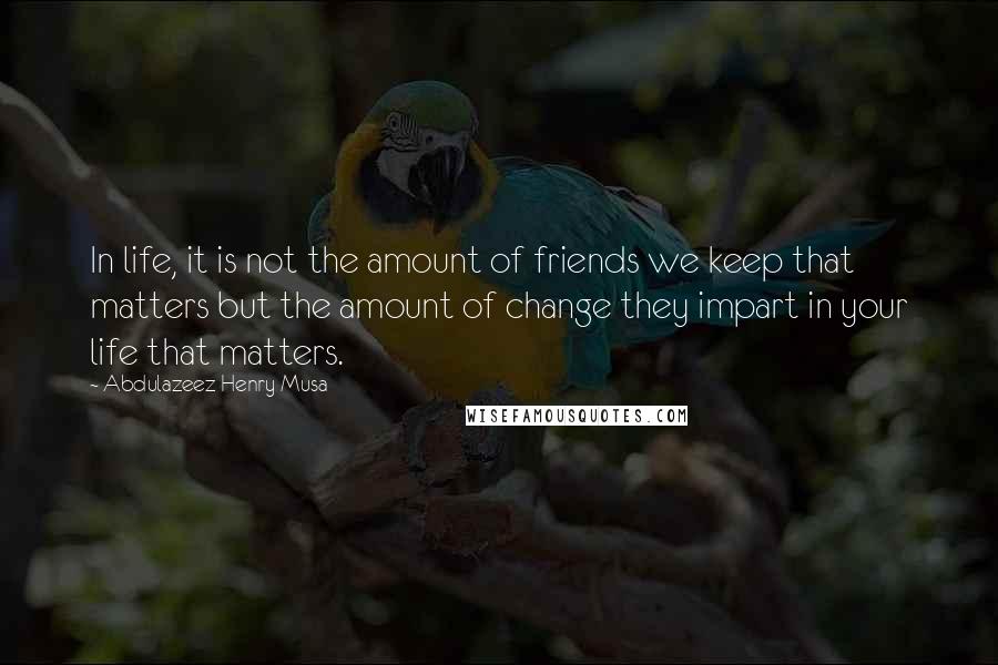 Abdulazeez Henry Musa Quotes: In life, it is not the amount of friends we keep that matters but the amount of change they impart in your life that matters.