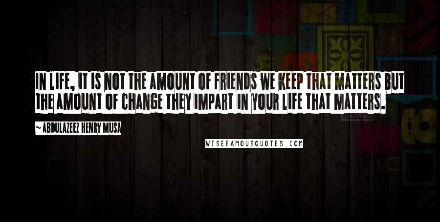 Abdulazeez Henry Musa Quotes: In life, it is not the amount of friends we keep that matters but the amount of change they impart in your life that matters.