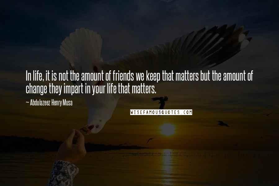 Abdulazeez Henry Musa Quotes: In life, it is not the amount of friends we keep that matters but the amount of change they impart in your life that matters.