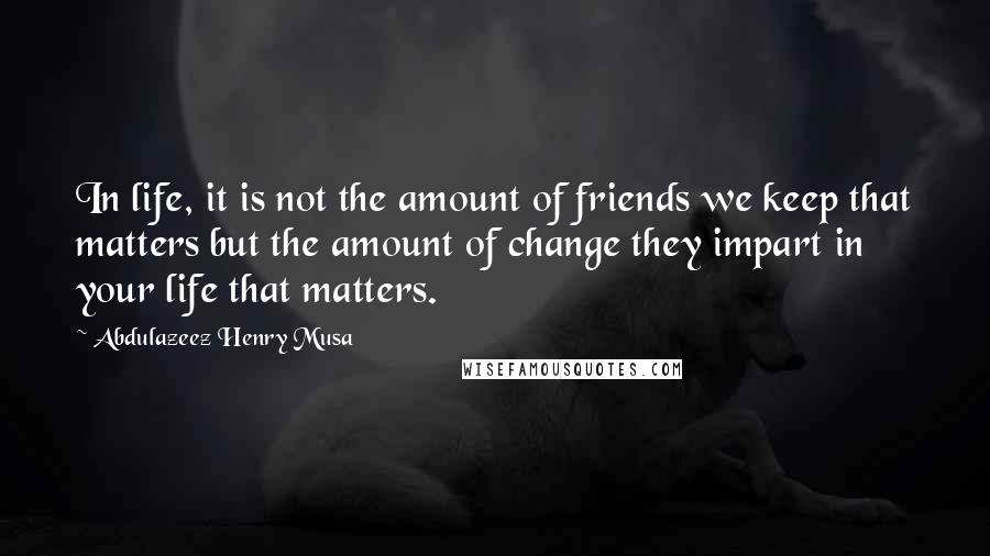 Abdulazeez Henry Musa Quotes: In life, it is not the amount of friends we keep that matters but the amount of change they impart in your life that matters.