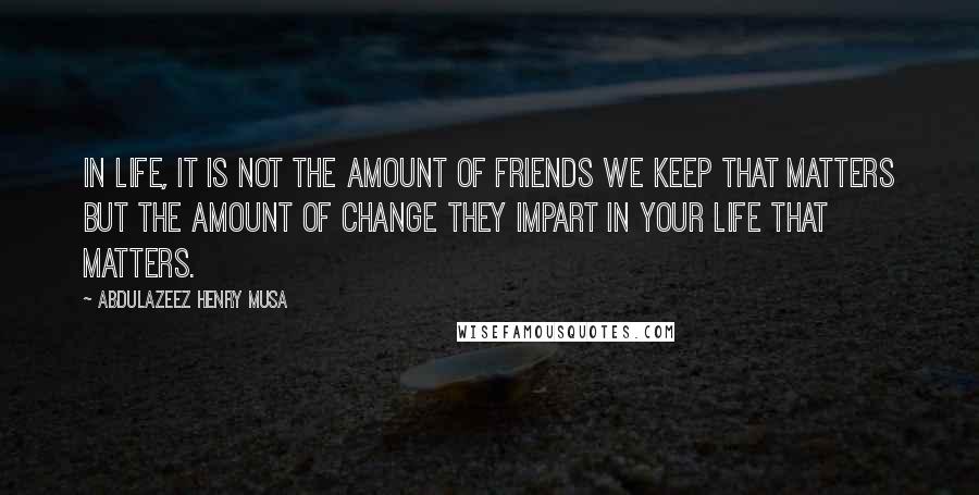 Abdulazeez Henry Musa Quotes: In life, it is not the amount of friends we keep that matters but the amount of change they impart in your life that matters.