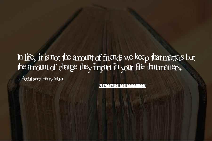 Abdulazeez Henry Musa Quotes: In life, it is not the amount of friends we keep that matters but the amount of change they impart in your life that matters.