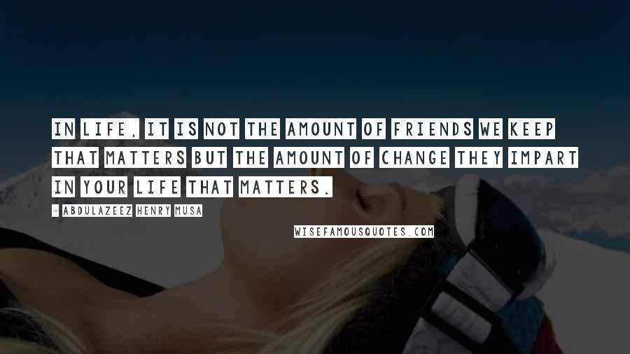 Abdulazeez Henry Musa Quotes: In life, it is not the amount of friends we keep that matters but the amount of change they impart in your life that matters.