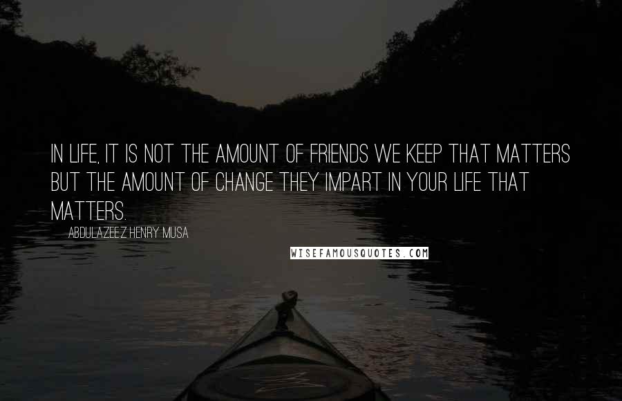 Abdulazeez Henry Musa Quotes: In life, it is not the amount of friends we keep that matters but the amount of change they impart in your life that matters.