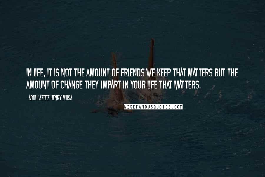 Abdulazeez Henry Musa Quotes: In life, it is not the amount of friends we keep that matters but the amount of change they impart in your life that matters.