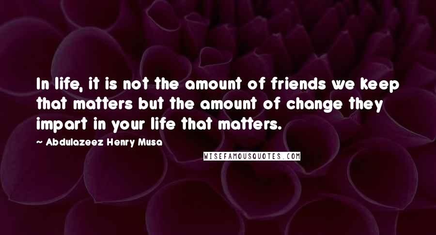 Abdulazeez Henry Musa Quotes: In life, it is not the amount of friends we keep that matters but the amount of change they impart in your life that matters.