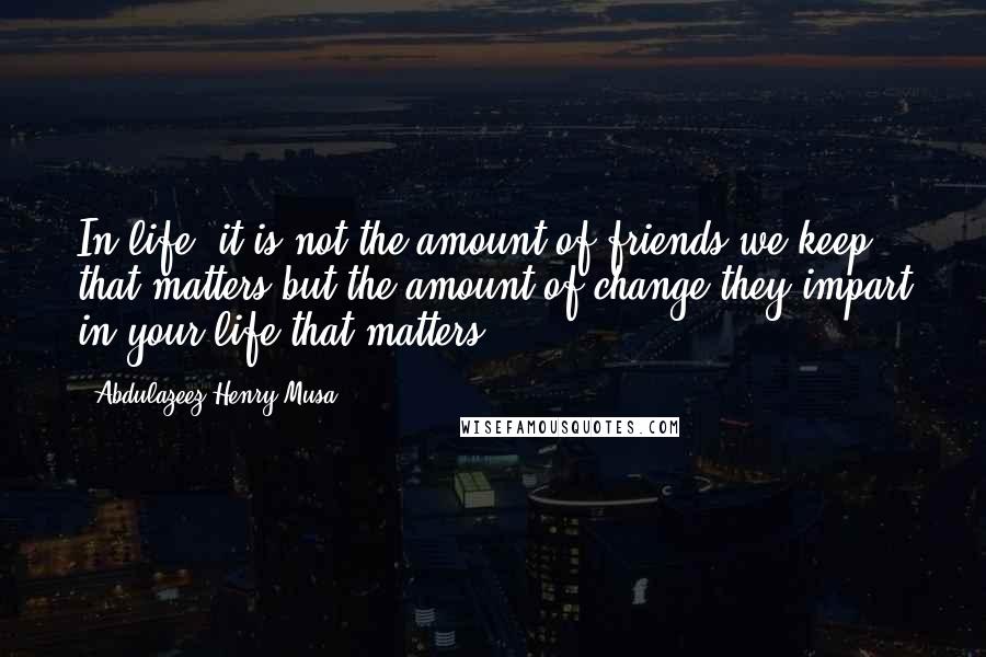 Abdulazeez Henry Musa Quotes: In life, it is not the amount of friends we keep that matters but the amount of change they impart in your life that matters.