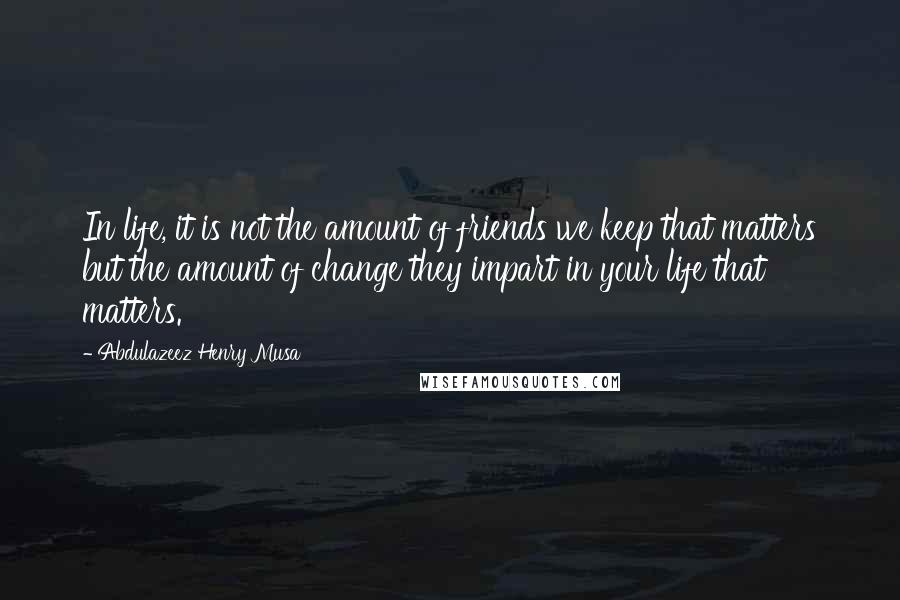 Abdulazeez Henry Musa Quotes: In life, it is not the amount of friends we keep that matters but the amount of change they impart in your life that matters.