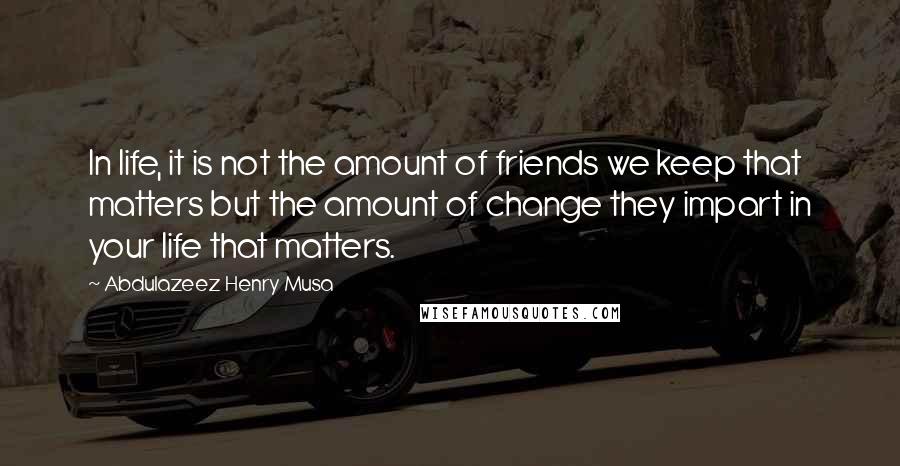 Abdulazeez Henry Musa Quotes: In life, it is not the amount of friends we keep that matters but the amount of change they impart in your life that matters.