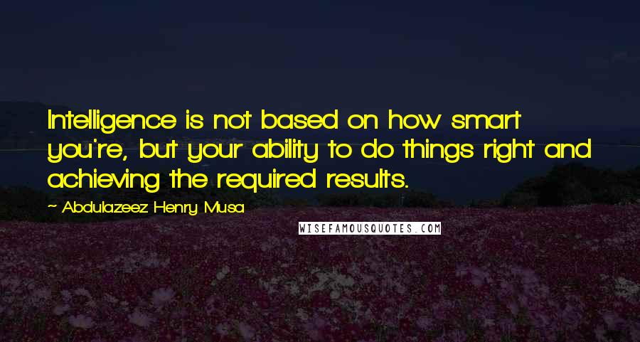 Abdulazeez Henry Musa Quotes: Intelligence is not based on how smart you're, but your ability to do things right and achieving the required results.