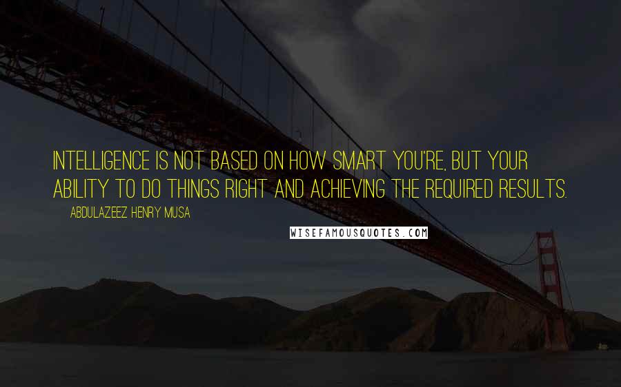 Abdulazeez Henry Musa Quotes: Intelligence is not based on how smart you're, but your ability to do things right and achieving the required results.