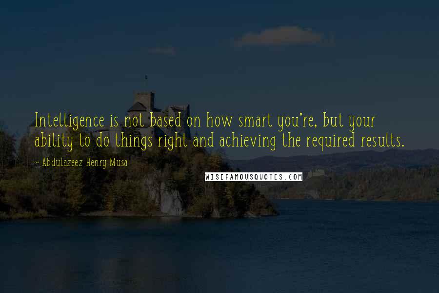 Abdulazeez Henry Musa Quotes: Intelligence is not based on how smart you're, but your ability to do things right and achieving the required results.