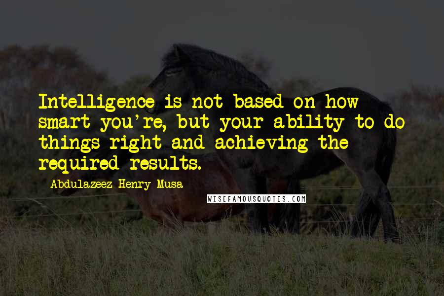 Abdulazeez Henry Musa Quotes: Intelligence is not based on how smart you're, but your ability to do things right and achieving the required results.