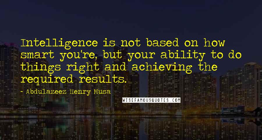 Abdulazeez Henry Musa Quotes: Intelligence is not based on how smart you're, but your ability to do things right and achieving the required results.