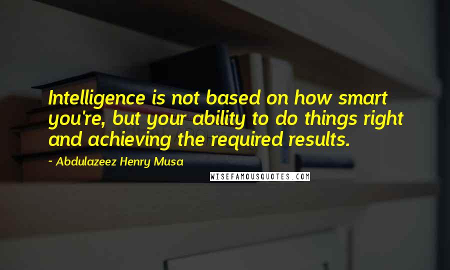Abdulazeez Henry Musa Quotes: Intelligence is not based on how smart you're, but your ability to do things right and achieving the required results.