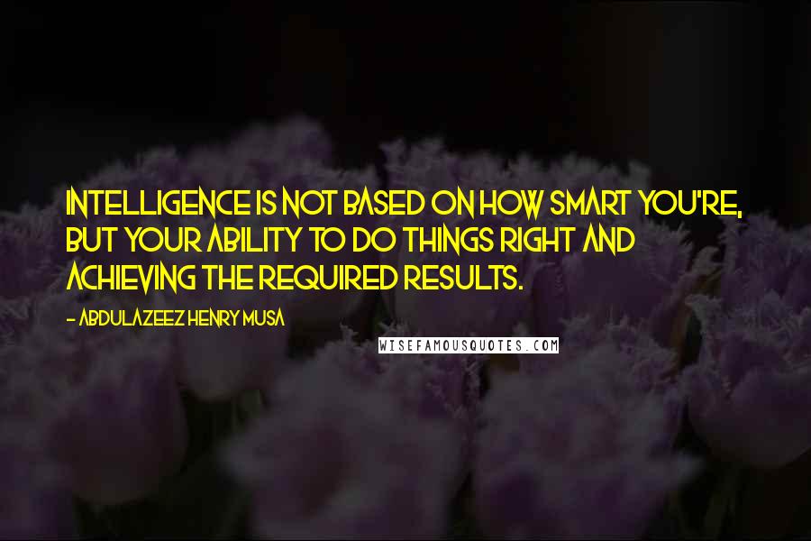 Abdulazeez Henry Musa Quotes: Intelligence is not based on how smart you're, but your ability to do things right and achieving the required results.
