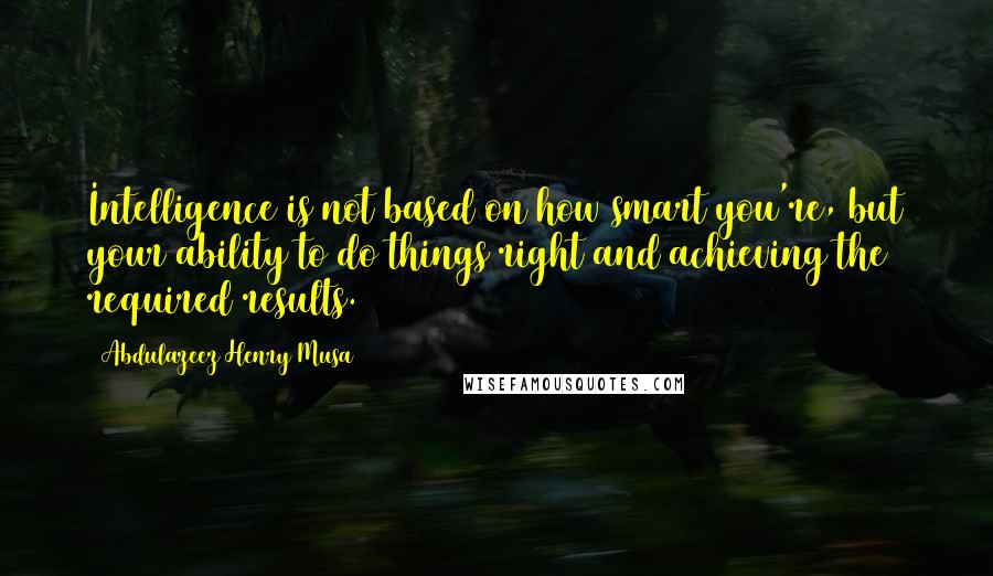 Abdulazeez Henry Musa Quotes: Intelligence is not based on how smart you're, but your ability to do things right and achieving the required results.