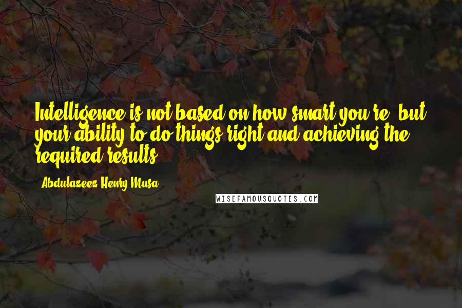 Abdulazeez Henry Musa Quotes: Intelligence is not based on how smart you're, but your ability to do things right and achieving the required results.