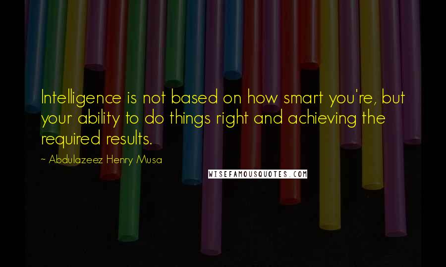 Abdulazeez Henry Musa Quotes: Intelligence is not based on how smart you're, but your ability to do things right and achieving the required results.