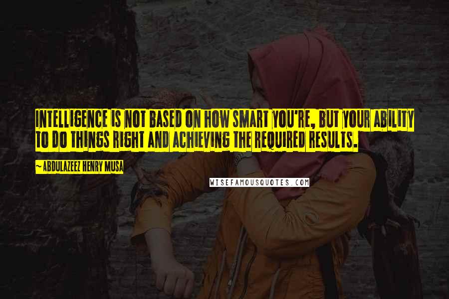 Abdulazeez Henry Musa Quotes: Intelligence is not based on how smart you're, but your ability to do things right and achieving the required results.