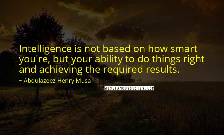 Abdulazeez Henry Musa Quotes: Intelligence is not based on how smart you're, but your ability to do things right and achieving the required results.