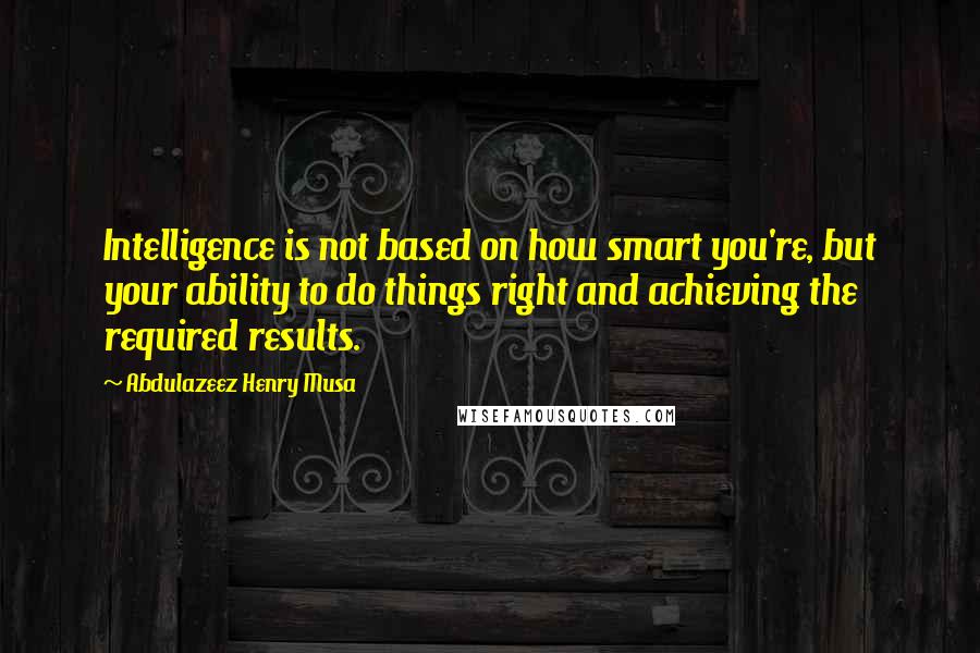 Abdulazeez Henry Musa Quotes: Intelligence is not based on how smart you're, but your ability to do things right and achieving the required results.