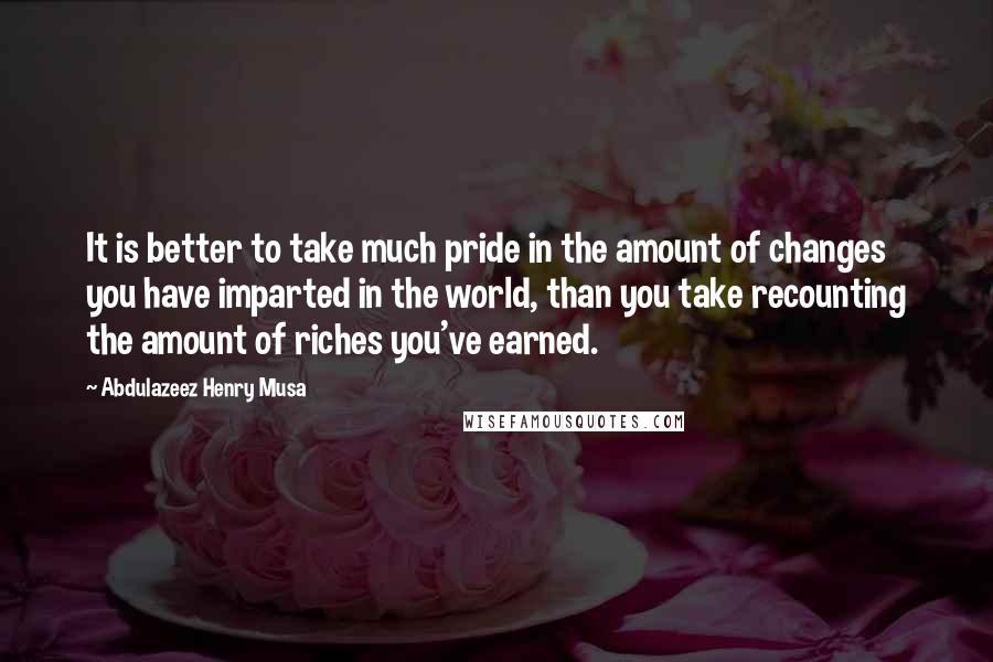 Abdulazeez Henry Musa Quotes: It is better to take much pride in the amount of changes you have imparted in the world, than you take recounting the amount of riches you've earned.