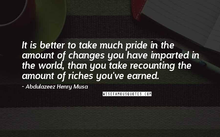 Abdulazeez Henry Musa Quotes: It is better to take much pride in the amount of changes you have imparted in the world, than you take recounting the amount of riches you've earned.