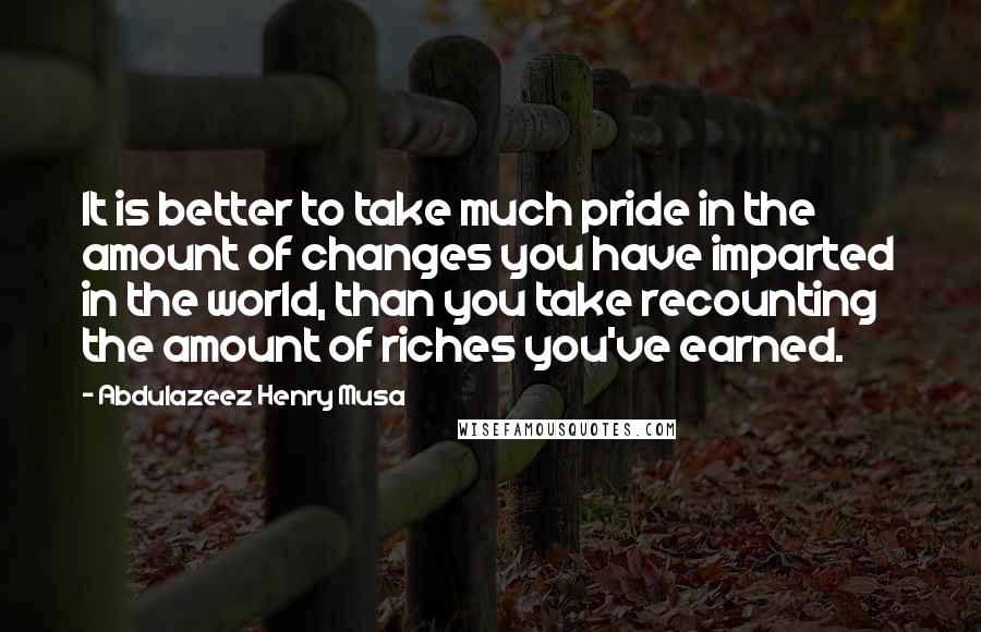 Abdulazeez Henry Musa Quotes: It is better to take much pride in the amount of changes you have imparted in the world, than you take recounting the amount of riches you've earned.