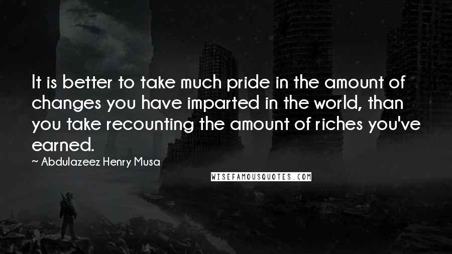 Abdulazeez Henry Musa Quotes: It is better to take much pride in the amount of changes you have imparted in the world, than you take recounting the amount of riches you've earned.
