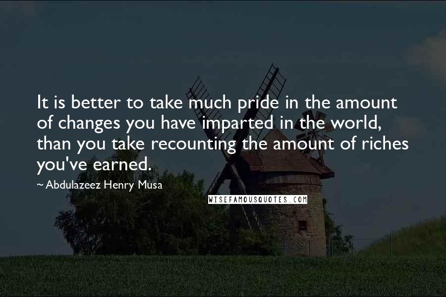 Abdulazeez Henry Musa Quotes: It is better to take much pride in the amount of changes you have imparted in the world, than you take recounting the amount of riches you've earned.