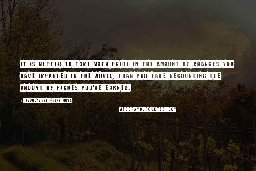 Abdulazeez Henry Musa Quotes: It is better to take much pride in the amount of changes you have imparted in the world, than you take recounting the amount of riches you've earned.