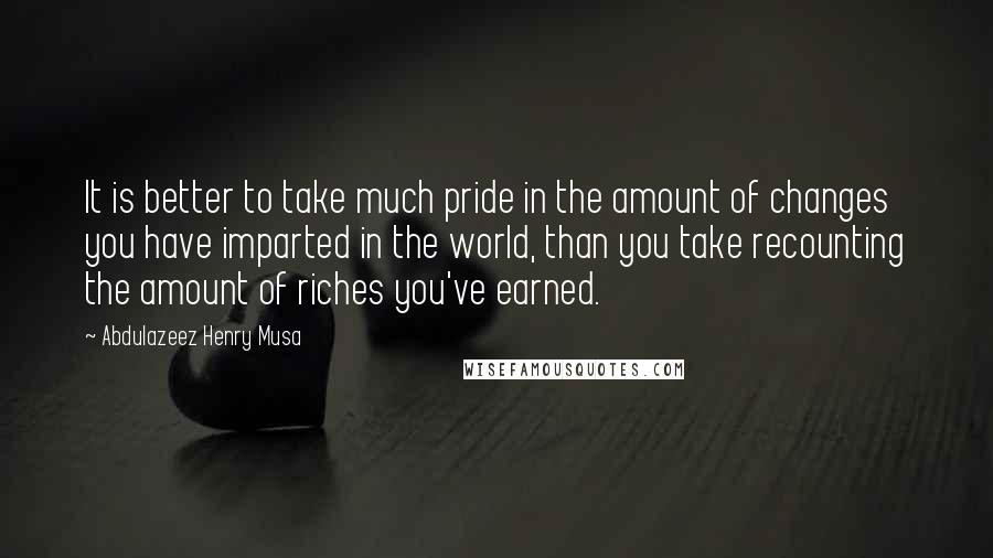 Abdulazeez Henry Musa Quotes: It is better to take much pride in the amount of changes you have imparted in the world, than you take recounting the amount of riches you've earned.