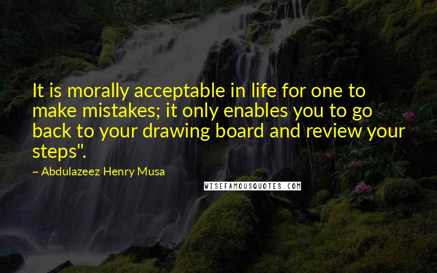 Abdulazeez Henry Musa Quotes: It is morally acceptable in life for one to make mistakes; it only enables you to go back to your drawing board and review your steps".
