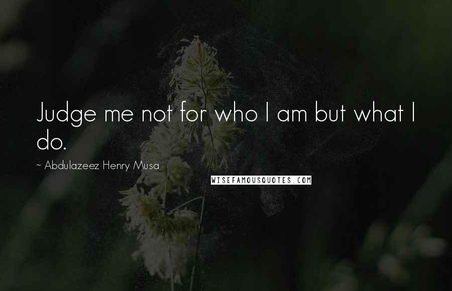 Abdulazeez Henry Musa Quotes: Judge me not for who I am but what I do.