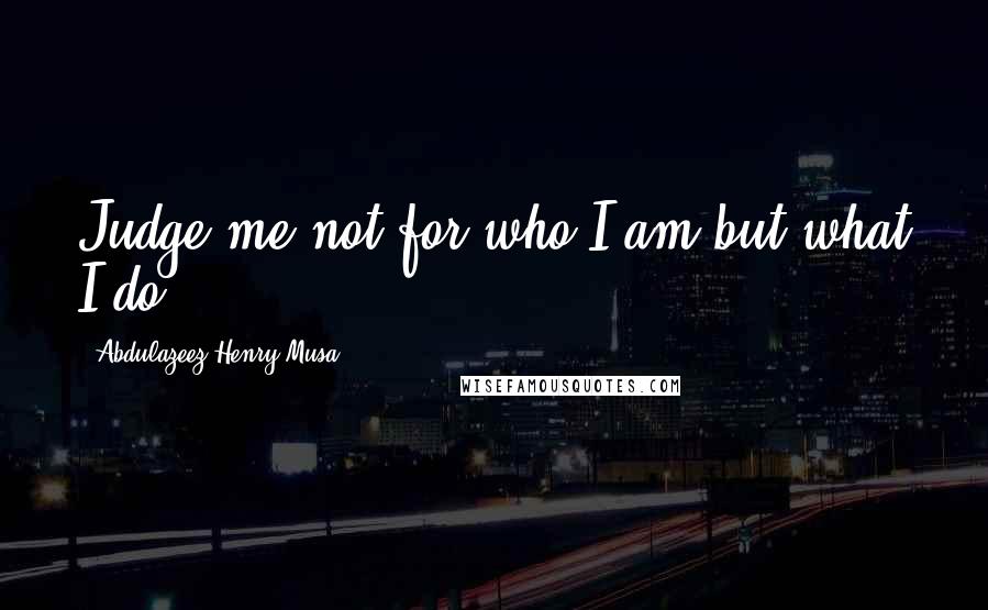 Abdulazeez Henry Musa Quotes: Judge me not for who I am but what I do.