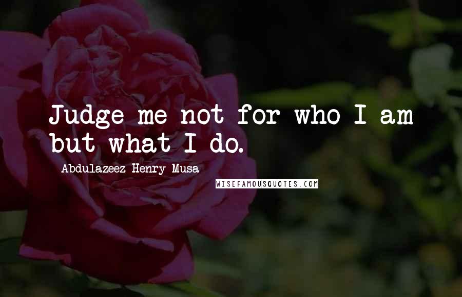 Abdulazeez Henry Musa Quotes: Judge me not for who I am but what I do.