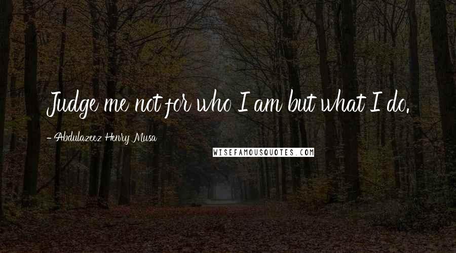 Abdulazeez Henry Musa Quotes: Judge me not for who I am but what I do.