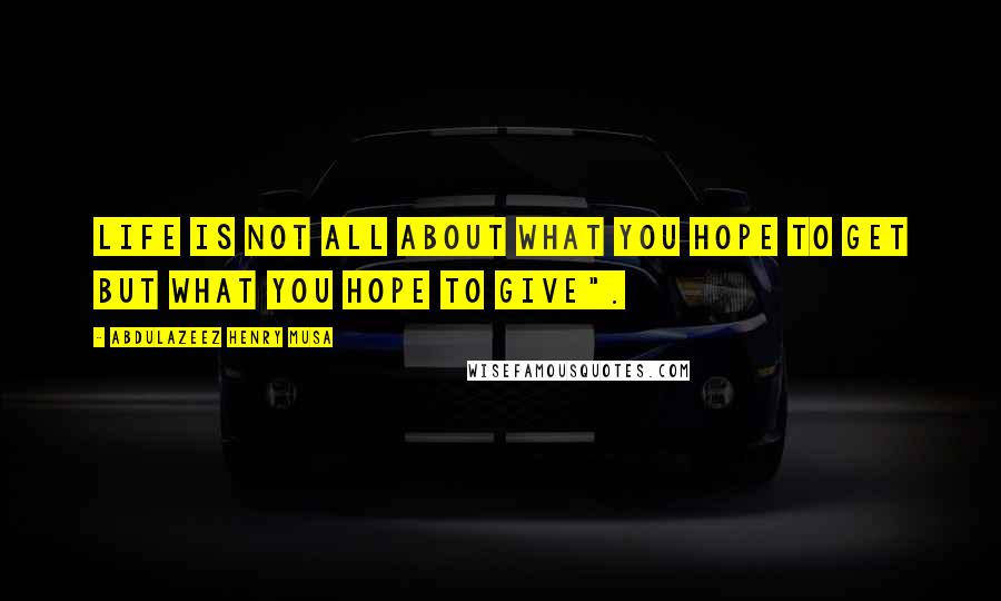 Abdulazeez Henry Musa Quotes: Life is not all about what you hope to get but what you hope to give".