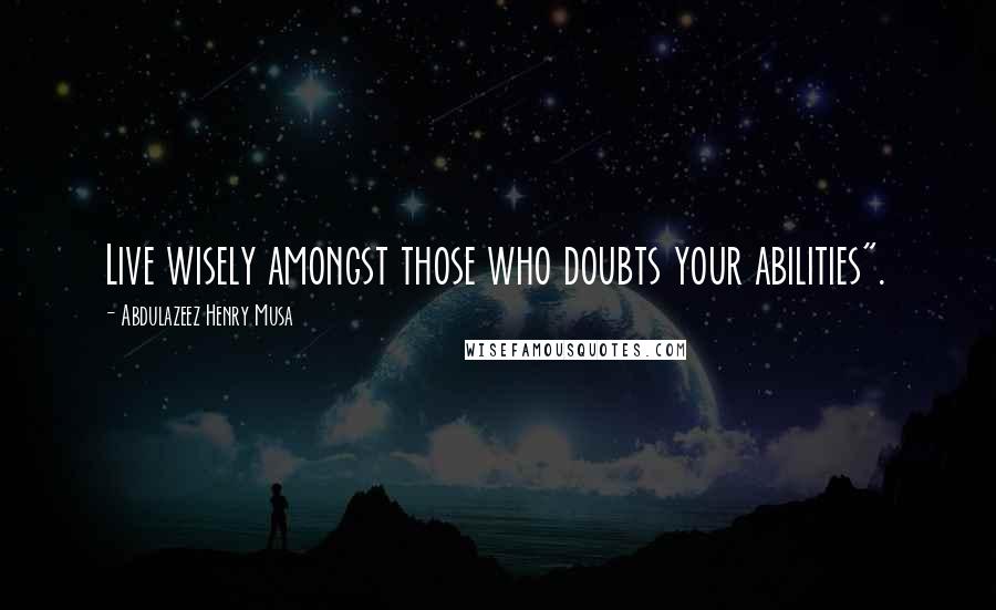 Abdulazeez Henry Musa Quotes: Live wisely amongst those who doubts your abilities".